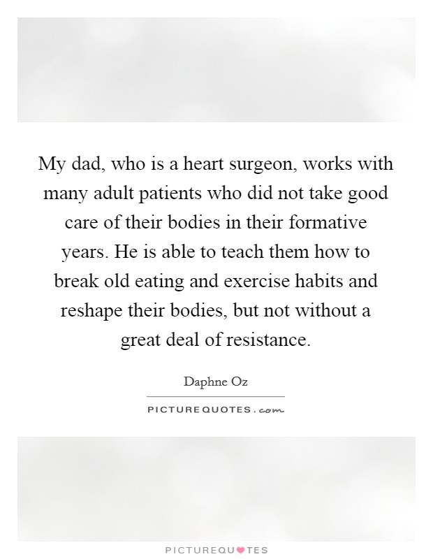 My dad, who is a heart surgeon, works with many adult patients who did not take good care of their bodies in their formative years. He is able to teach them how to break old eating and exercise habits and reshape their bodies, but not without a great deal of resistance Picture Quote #1