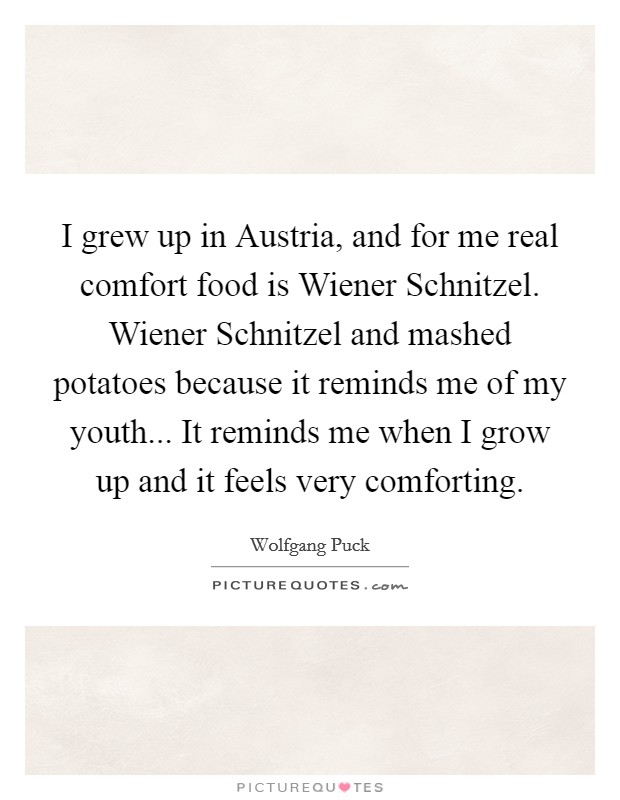 I grew up in Austria, and for me real comfort food is Wiener Schnitzel. Wiener Schnitzel and mashed potatoes because it reminds me of my youth... It reminds me when I grow up and it feels very comforting Picture Quote #1