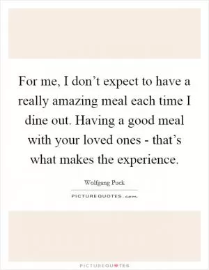 For me, I don’t expect to have a really amazing meal each time I dine out. Having a good meal with your loved ones - that’s what makes the experience Picture Quote #1