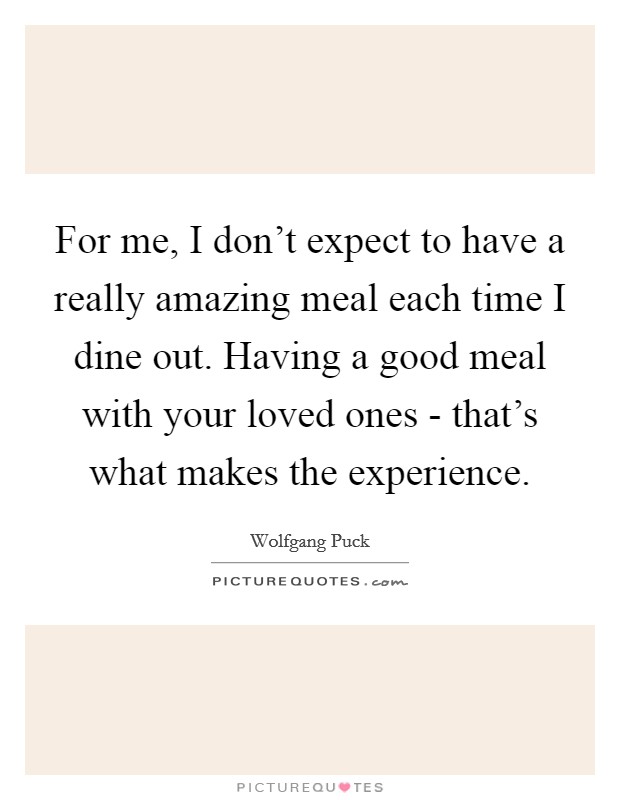 For me, I don't expect to have a really amazing meal each time I dine out. Having a good meal with your loved ones - that's what makes the experience Picture Quote #1