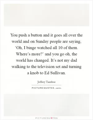 You push a button and it goes all over the world and on Sunday people are saying, ‘Oh, I binge watched all 10 of them. Where’s more?’ and you go oh, the world has changed. It’s not my dad walking to the television set and turning a knob to Ed Sullivan Picture Quote #1