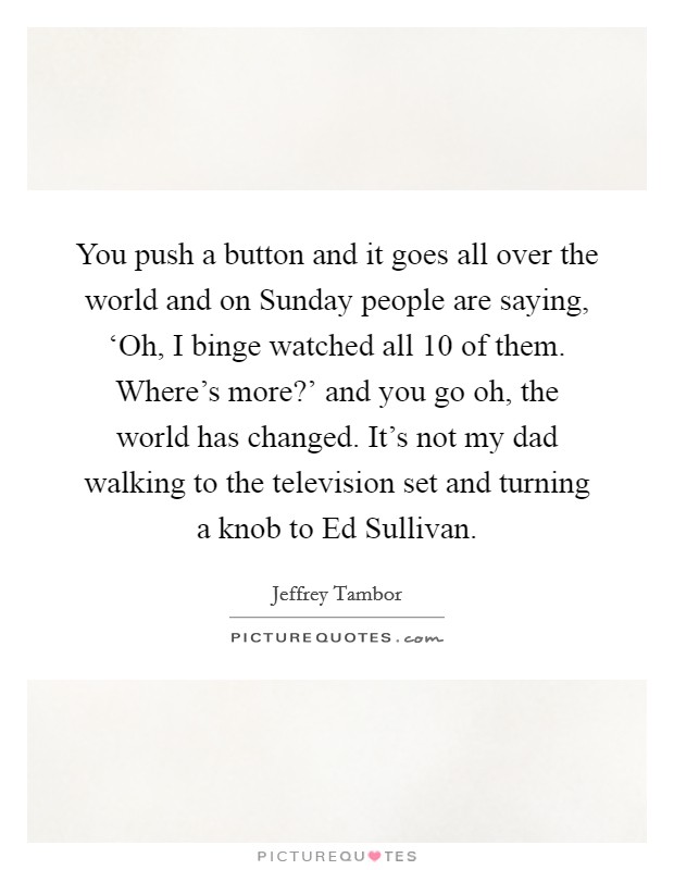 You push a button and it goes all over the world and on Sunday people are saying, ‘Oh, I binge watched all 10 of them. Where's more?' and you go oh, the world has changed. It's not my dad walking to the television set and turning a knob to Ed Sullivan Picture Quote #1