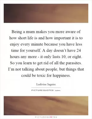 Being a mum makes you more aware of how short life is and how important it is to enjoy every minute because you have less time for yourself. A day doesn’t have 24 hours any more - it only lasts 10, or eight. So you learn to get rid of all the parasites. I’m not talking about people, but things that could be toxic for happiness Picture Quote #1
