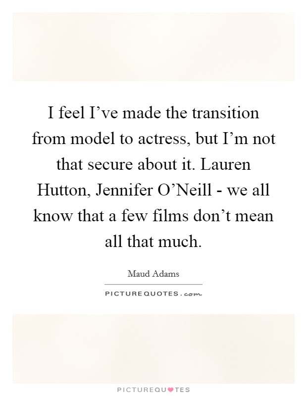 I feel I've made the transition from model to actress, but I'm not that secure about it. Lauren Hutton, Jennifer O'Neill - we all know that a few films don't mean all that much Picture Quote #1
