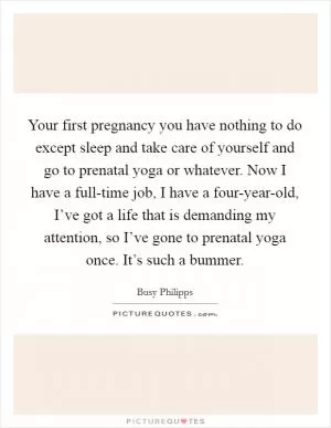 Your first pregnancy you have nothing to do except sleep and take care of yourself and go to prenatal yoga or whatever. Now I have a full-time job, I have a four-year-old, I’ve got a life that is demanding my attention, so I’ve gone to prenatal yoga once. It’s such a bummer Picture Quote #1