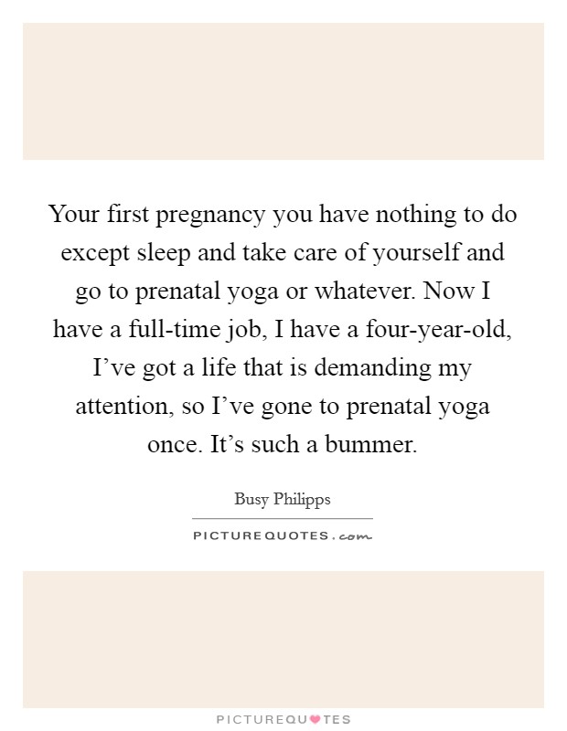 Your first pregnancy you have nothing to do except sleep and take care of yourself and go to prenatal yoga or whatever. Now I have a full-time job, I have a four-year-old, I've got a life that is demanding my attention, so I've gone to prenatal yoga once. It's such a bummer Picture Quote #1