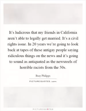 It’s ludicrous that my friends in California aren’t able to legally get married. It’s a civil rights issue. In 20 years we’re going to look back at tapes of these antigay people saying ridiculous things on the news and it’s going to sound as antiquated as the newsreels of horrible racists from the  50s Picture Quote #1