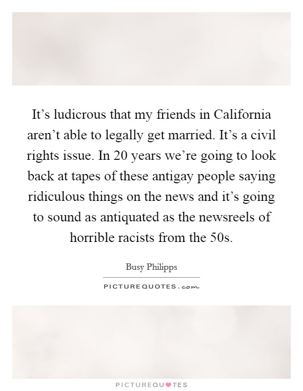 It's ludicrous that my friends in California aren't able to legally get married. It's a civil rights issue. In 20 years we're going to look back at tapes of these antigay people saying ridiculous things on the news and it's going to sound as antiquated as the newsreels of horrible racists from the  50s Picture Quote #1