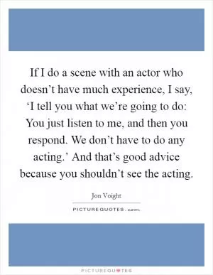 If I do a scene with an actor who doesn’t have much experience, I say, ‘I tell you what we’re going to do: You just listen to me, and then you respond. We don’t have to do any acting.’ And that’s good advice because you shouldn’t see the acting Picture Quote #1