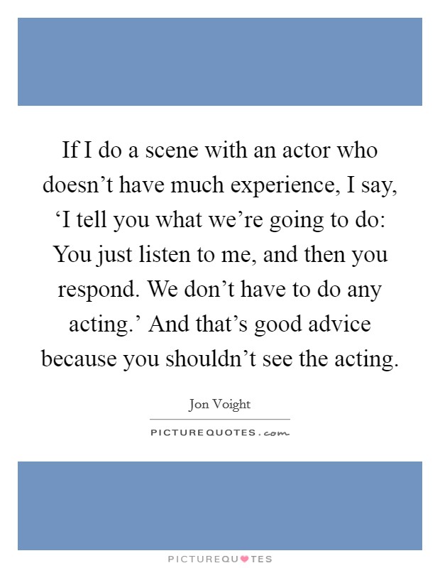 If I do a scene with an actor who doesn't have much experience, I say, ‘I tell you what we're going to do: You just listen to me, and then you respond. We don't have to do any acting.' And that's good advice because you shouldn't see the acting Picture Quote #1