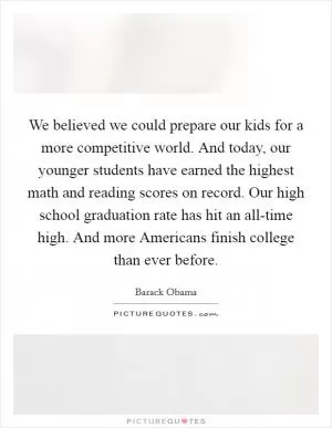 We believed we could prepare our kids for a more competitive world. And today, our younger students have earned the highest math and reading scores on record. Our high school graduation rate has hit an all-time high. And more Americans finish college than ever before Picture Quote #1