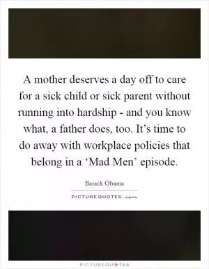A mother deserves a day off to care for a sick child or sick parent without running into hardship - and you know what, a father does, too. It’s time to do away with workplace policies that belong in a ‘Mad Men’ episode Picture Quote #1
