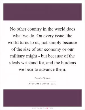 No other country in the world does what we do. On every issue, the world turns to us, not simply because of the size of our economy or our military might - but because of the ideals we stand for, and the burdens we bear to advance them Picture Quote #1