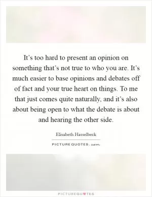 It’s too hard to present an opinion on something that’s not true to who you are. It’s much easier to base opinions and debates off of fact and your true heart on things. To me that just comes quite naturally, and it’s also about being open to what the debate is about and hearing the other side Picture Quote #1