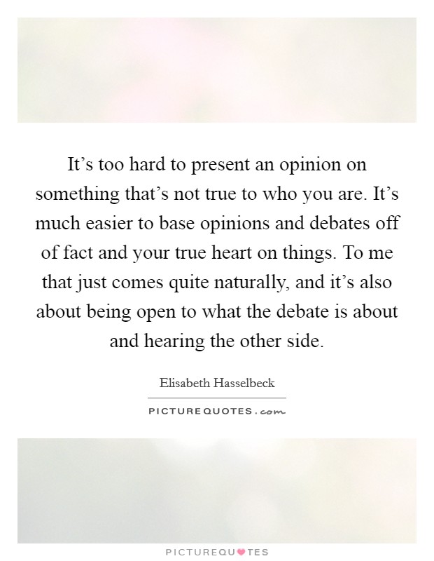 It's too hard to present an opinion on something that's not true to who you are. It's much easier to base opinions and debates off of fact and your true heart on things. To me that just comes quite naturally, and it's also about being open to what the debate is about and hearing the other side Picture Quote #1