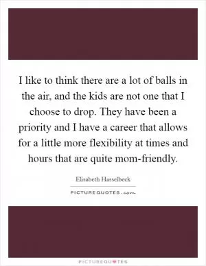 I like to think there are a lot of balls in the air, and the kids are not one that I choose to drop. They have been a priority and I have a career that allows for a little more flexibility at times and hours that are quite mom-friendly Picture Quote #1