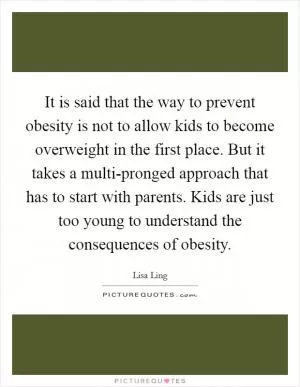 It is said that the way to prevent obesity is not to allow kids to become overweight in the first place. But it takes a multi-pronged approach that has to start with parents. Kids are just too young to understand the consequences of obesity Picture Quote #1