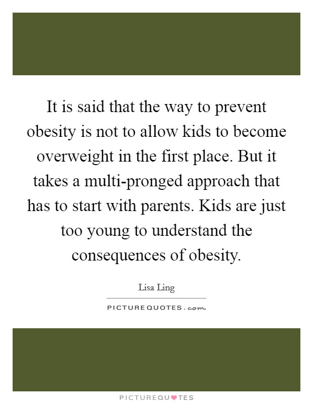 It is said that the way to prevent obesity is not to allow kids to become overweight in the first place. But it takes a multi-pronged approach that has to start with parents. Kids are just too young to understand the consequences of obesity Picture Quote #1