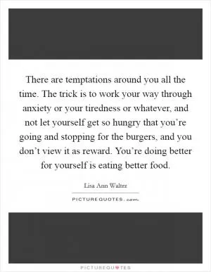 There are temptations around you all the time. The trick is to work your way through anxiety or your tiredness or whatever, and not let yourself get so hungry that you’re going and stopping for the burgers, and you don’t view it as reward. You’re doing better for yourself is eating better food Picture Quote #1