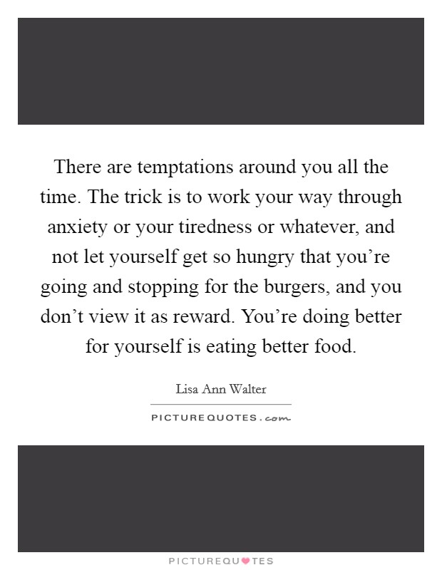 There are temptations around you all the time. The trick is to work your way through anxiety or your tiredness or whatever, and not let yourself get so hungry that you’re going and stopping for the burgers, and you don’t view it as reward. You’re doing better for yourself is eating better food Picture Quote #1