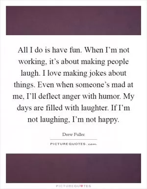 All I do is have fun. When I’m not working, it’s about making people laugh. I love making jokes about things. Even when someone’s mad at me, I’ll deflect anger with humor. My days are filled with laughter. If I’m not laughing, I’m not happy Picture Quote #1