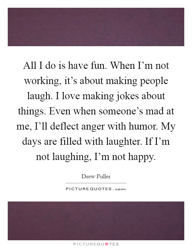 All I do is have fun. When I'm not working, it's about making people laugh. I love making jokes about things. Even when someone's mad at me, I'll deflect anger with humor. My days are filled with laughter. If I'm not laughing, I'm not happy Picture Quote #1