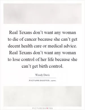 Real Texans don’t want any woman to die of cancer because she can’t get decent health care or medical advice. Real Texans don’t want any woman to lose control of her life because she can’t get birth control Picture Quote #1