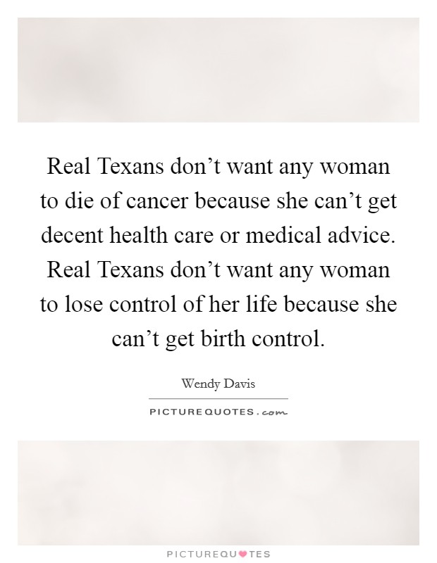 Real Texans don't want any woman to die of cancer because she can't get decent health care or medical advice. Real Texans don't want any woman to lose control of her life because she can't get birth control Picture Quote #1