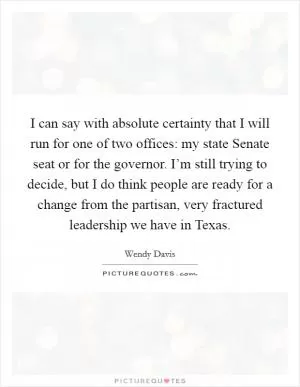 I can say with absolute certainty that I will run for one of two offices: my state Senate seat or for the governor. I’m still trying to decide, but I do think people are ready for a change from the partisan, very fractured leadership we have in Texas Picture Quote #1