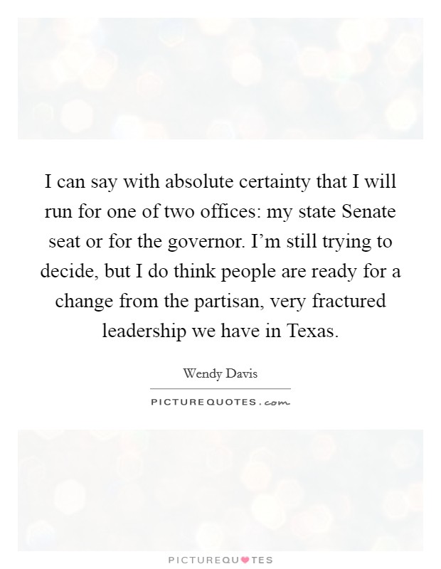 I can say with absolute certainty that I will run for one of two offices: my state Senate seat or for the governor. I'm still trying to decide, but I do think people are ready for a change from the partisan, very fractured leadership we have in Texas Picture Quote #1