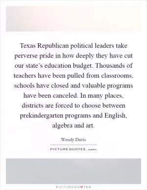 Texas Republican political leaders take perverse pride in how deeply they have cut our state’s education budget. Thousands of teachers have been pulled from classrooms, schools have closed and valuable programs have been canceled. In many places, districts are forced to choose between prekindergarten programs and English, algebra and art Picture Quote #1
