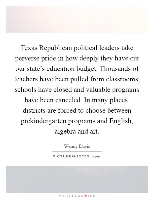 Texas Republican political leaders take perverse pride in how deeply they have cut our state's education budget. Thousands of teachers have been pulled from classrooms, schools have closed and valuable programs have been canceled. In many places, districts are forced to choose between prekindergarten programs and English, algebra and art Picture Quote #1