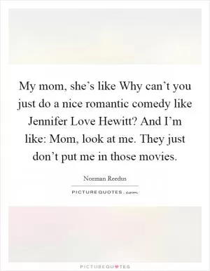My mom, she’s like Why can’t you just do a nice romantic comedy like Jennifer Love Hewitt? And I’m like: Mom, look at me. They just don’t put me in those movies Picture Quote #1