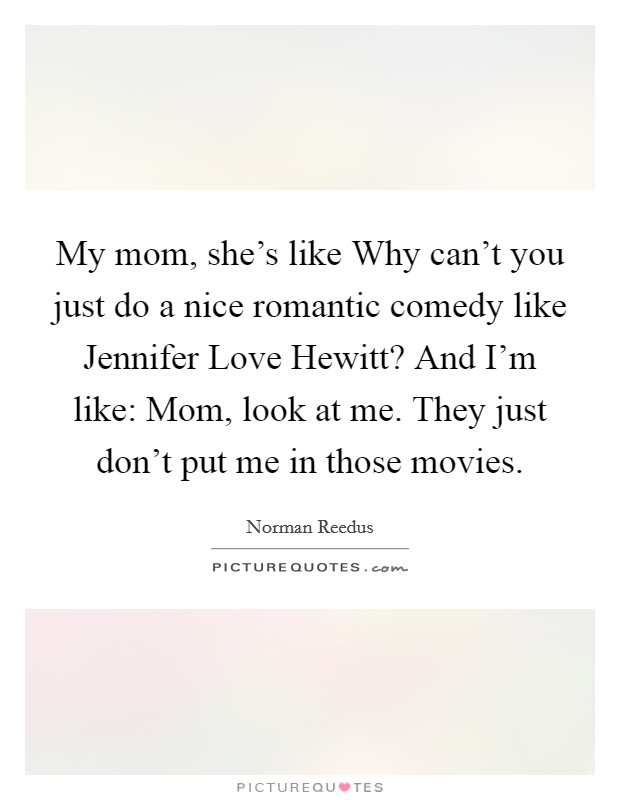 My mom, she's like Why can't you just do a nice romantic comedy like Jennifer Love Hewitt? And I'm like: Mom, look at me. They just don't put me in those movies Picture Quote #1