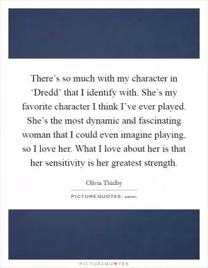 There’s so much with my character in ‘Dredd’ that I identify with. She’s my favorite character I think I’ve ever played. She’s the most dynamic and fascinating woman that I could even imagine playing, so I love her. What I love about her is that her sensitivity is her greatest strength Picture Quote #1