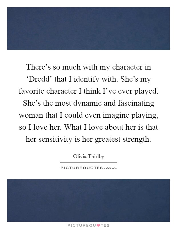 There's so much with my character in ‘Dredd' that I identify with. She's my favorite character I think I've ever played. She's the most dynamic and fascinating woman that I could even imagine playing, so I love her. What I love about her is that her sensitivity is her greatest strength Picture Quote #1