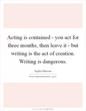 Acting is contained - you act for three months, then leave it - but writing is the act of creation. Writing is dangerous Picture Quote #1