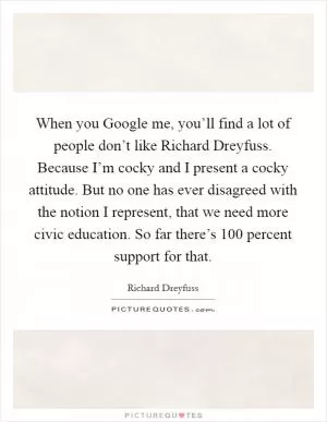 When you Google me, you’ll find a lot of people don’t like Richard Dreyfuss. Because I’m cocky and I present a cocky attitude. But no one has ever disagreed with the notion I represent, that we need more civic education. So far there’s 100 percent support for that Picture Quote #1