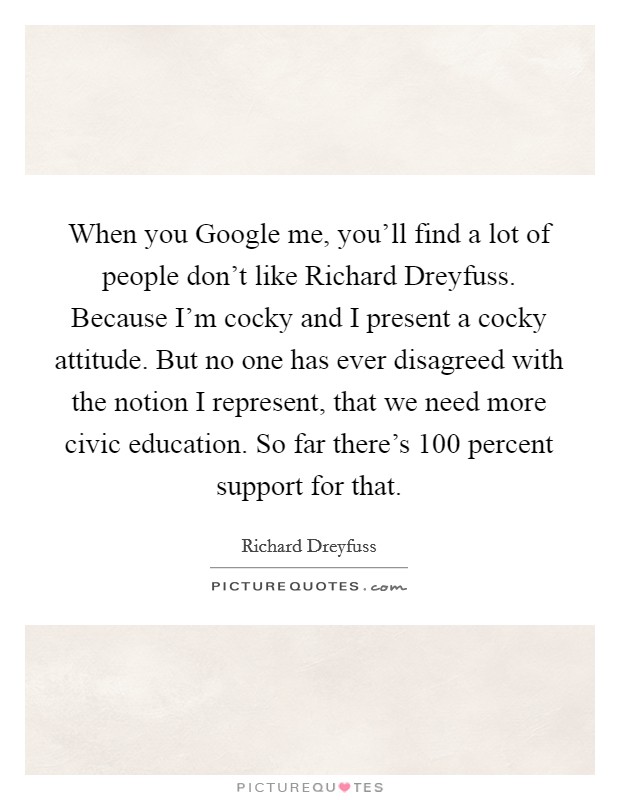 When you Google me, you'll find a lot of people don't like Richard Dreyfuss. Because I'm cocky and I present a cocky attitude. But no one has ever disagreed with the notion I represent, that we need more civic education. So far there's 100 percent support for that Picture Quote #1