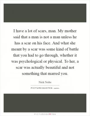 I have a lot of scars, man. My mother said that a man is not a man unless he has a scar on his face. And what she meant by a scar was some kind of battle that you had to go through, whether it was psychological or physical. To her, a scar was actually beautiful and not something that marred you Picture Quote #1