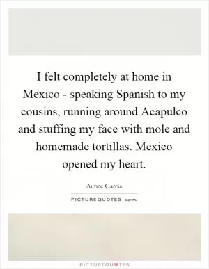 I felt completely at home in Mexico - speaking Spanish to my cousins, running around Acapulco and stuffing my face with mole and homemade tortillas. Mexico opened my heart Picture Quote #1