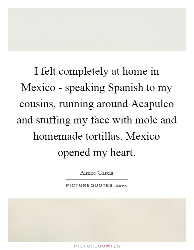I felt completely at home in Mexico - speaking Spanish to my cousins, running around Acapulco and stuffing my face with mole and homemade tortillas. Mexico opened my heart Picture Quote #1