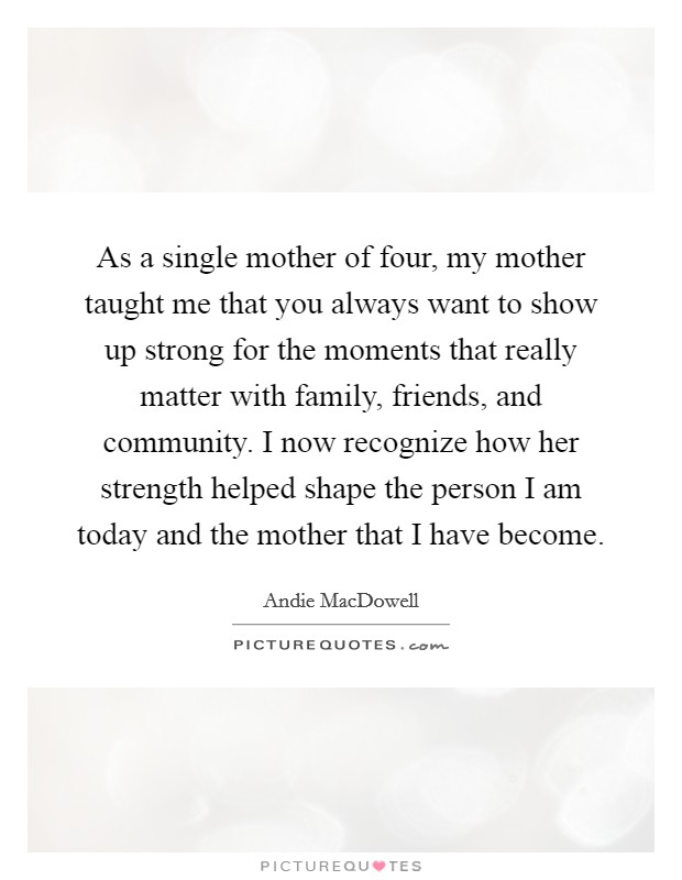 As a single mother of four, my mother taught me that you always want to show up strong for the moments that really matter with family, friends, and community. I now recognize how her strength helped shape the person I am today and the mother that I have become Picture Quote #1