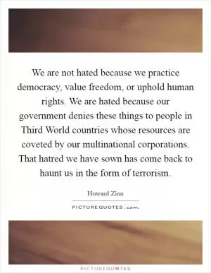 We are not hated because we practice democracy, value freedom, or uphold human rights. We are hated because our government denies these things to people in Third World countries whose resources are coveted by our multinational corporations. That hatred we have sown has come back to haunt us in the form of terrorism Picture Quote #1