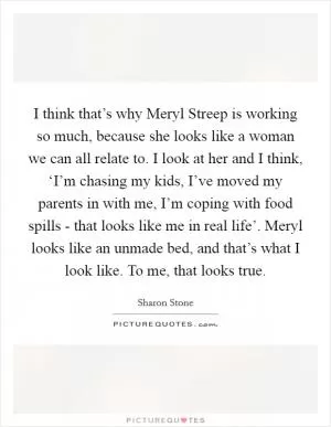 I think that’s why Meryl Streep is working so much, because she looks like a woman we can all relate to. I look at her and I think, ‘I’m chasing my kids, I’ve moved my parents in with me, I’m coping with food spills - that looks like me in real life’. Meryl looks like an unmade bed, and that’s what I look like. To me, that looks true Picture Quote #1