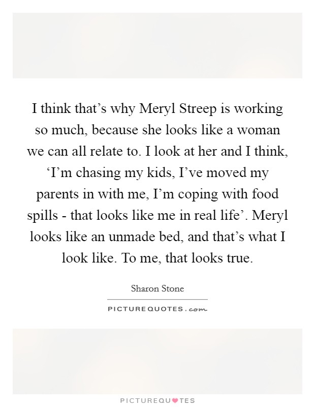I think that's why Meryl Streep is working so much, because she looks like a woman we can all relate to. I look at her and I think, ‘I'm chasing my kids, I've moved my parents in with me, I'm coping with food spills - that looks like me in real life'. Meryl looks like an unmade bed, and that's what I look like. To me, that looks true Picture Quote #1