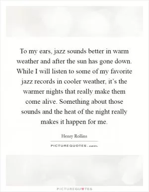 To my ears, jazz sounds better in warm weather and after the sun has gone down. While I will listen to some of my favorite jazz records in cooler weather, it’s the warmer nights that really make them come alive. Something about those sounds and the heat of the night really makes it happen for me Picture Quote #1