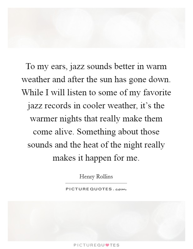 To my ears, jazz sounds better in warm weather and after the sun has gone down. While I will listen to some of my favorite jazz records in cooler weather, it's the warmer nights that really make them come alive. Something about those sounds and the heat of the night really makes it happen for me Picture Quote #1