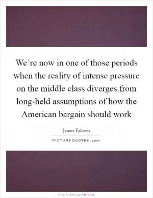 We’re now in one of those periods when the reality of intense pressure on the middle class diverges from long-held assumptions of how the American bargain should work Picture Quote #1