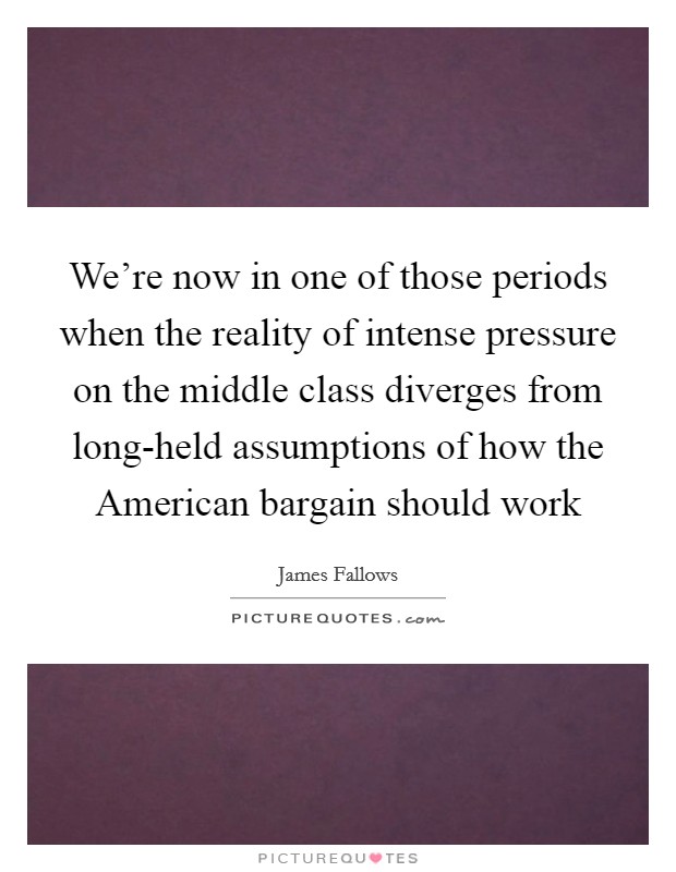 We're now in one of those periods when the reality of intense pressure on the middle class diverges from long-held assumptions of how the American bargain should work Picture Quote #1